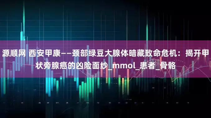 源顺网 西安甲康——颈部绿豆大腺体暗藏致命危机：揭开甲状旁腺癌的凶险面纱_mmol_患者_骨骼
