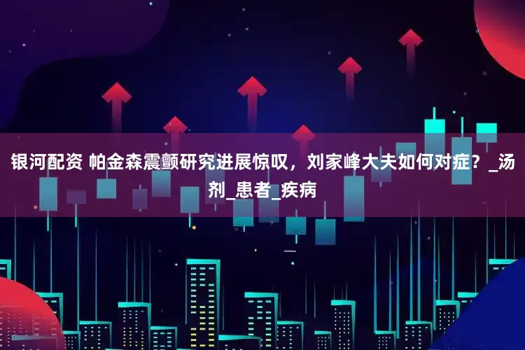 银河配资 帕金森震颤研究进展惊叹，刘家峰大夫如何对症？_汤剂_患者_疾病