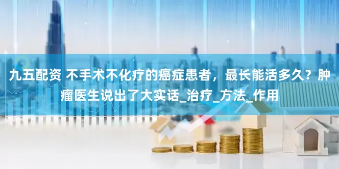 九五配资 不手术不化疗的癌症患者，最长能活多久？肿瘤医生说出了大实话_治疗_方法_作用