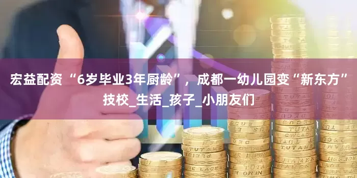 宏益配资 “6岁毕业3年厨龄”，成都一幼儿园变“新东方”技校_生活_孩子_小朋友们