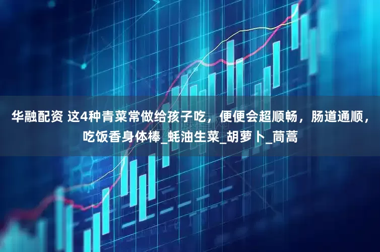 华融配资 这4种青菜常做给孩子吃，便便会超顺畅，肠道通顺，吃饭香身体棒_蚝油生菜_胡萝卜_茼蒿