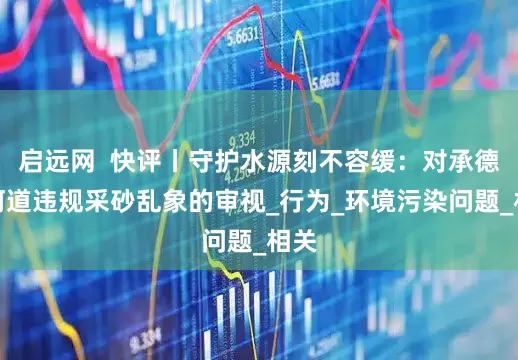 启远网  快评丨守护水源刻不容缓：对承德县河道违规采砂乱象的审视_行为_环境污染问题_相关