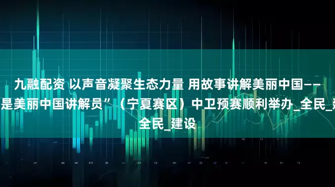 九融配资 以声音凝聚生态力量 用故事讲解美丽中国——“我是美丽中国讲解员”（宁夏赛区）中卫预赛顺利举办_全民_建设