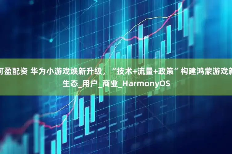 可盈配资 华为小游戏焕新升级，“技术+流量+政策”构建鸿蒙游戏新生态_用户_商业_HarmonyOS