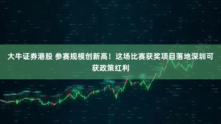 大牛证券港股 参赛规模创新高！这场比赛获奖项目落地深圳可获政策红利