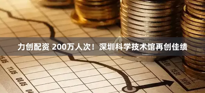力创配资 200万人次！深圳科学技术馆再创佳绩