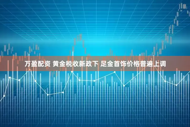 万盈配资 黄金税收新政下 足金首饰价格普遍上调