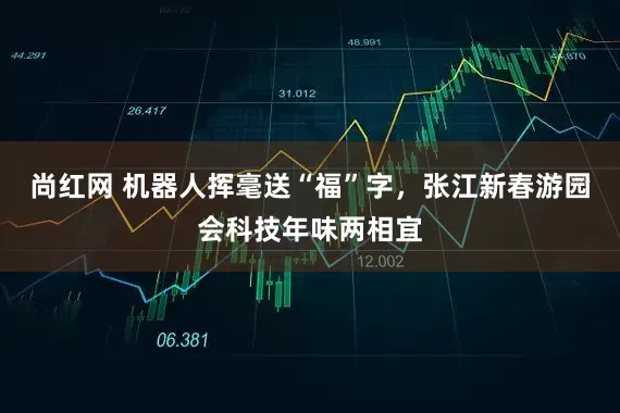 尚红网 机器人挥毫送“福”字，张江新春游园会科技年味两相宜