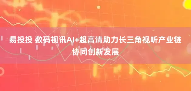 易投投 数码视讯AI+超高清助力长三角视听产业链协同创新发展