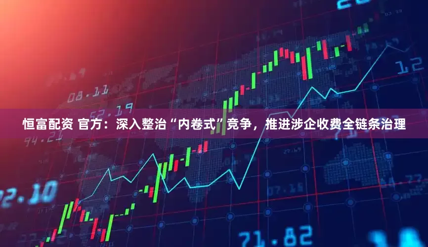 恒富配资 官方：深入整治“内卷式”竞争，推进涉企收费全链条治理