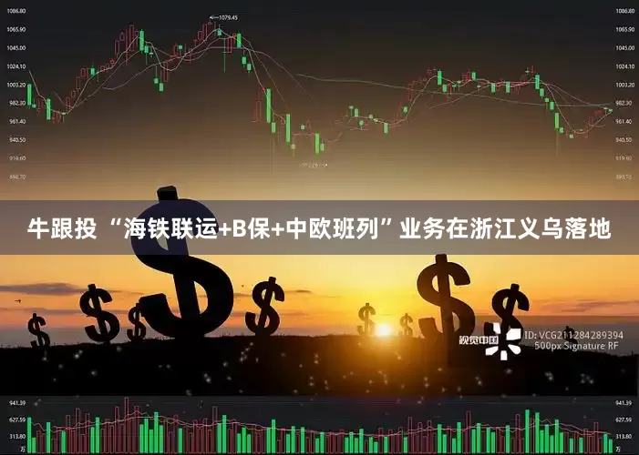 牛跟投 “海铁联运+B保+中欧班列”业务在浙江义乌落地