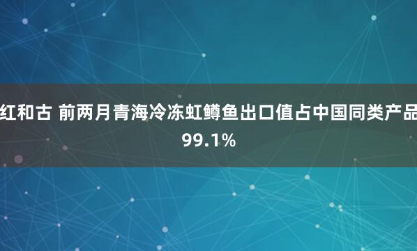 红和古 前两月青海冷冻虹鳟鱼出口值占中国同类产品99.1%