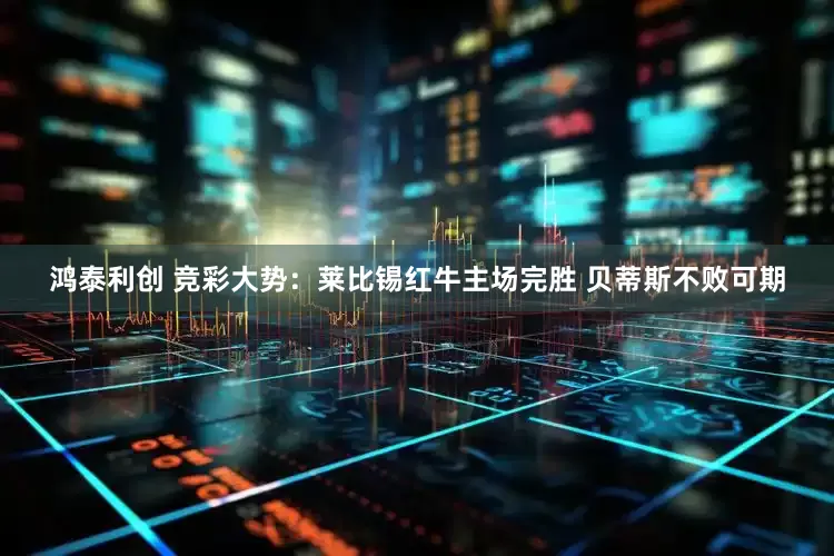 鸿泰利创 竞彩大势：莱比锡红牛主场完胜 贝蒂斯不败可期